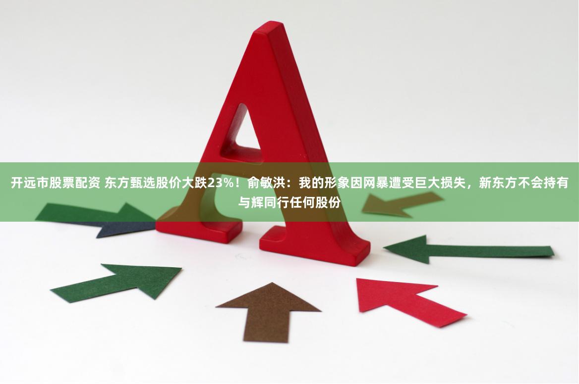 开远市股票配资 东方甄选股价大跌23%！俞敏洪：我的形象因网暴遭受巨大损失，新东方不会持有与辉同行任何股份