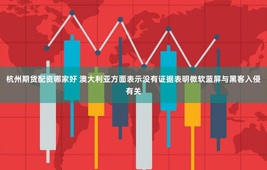 杭州期货配资哪家好 澳大利亚方面表示没有证据表明微软蓝屏与黑客入侵有关
