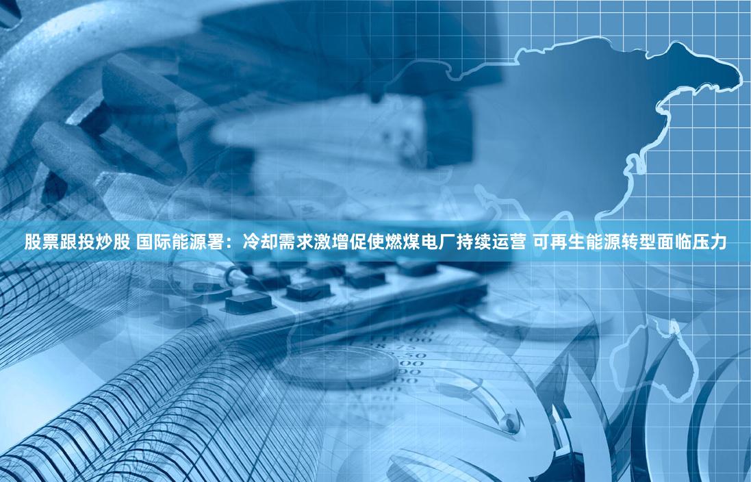 股票跟投炒股 国际能源署：冷却需求激增促使燃煤电厂持续运营 可再生能源转型面临压力