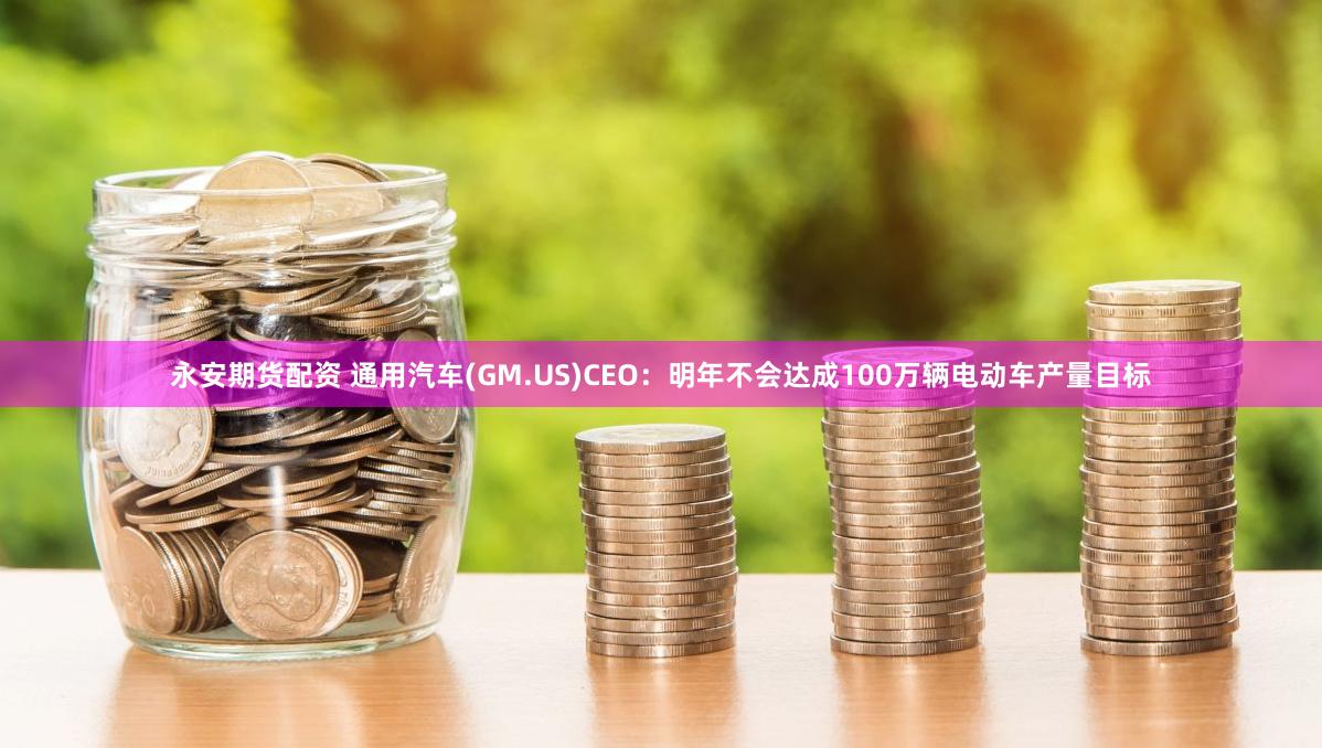 永安期货配资 通用汽车(GM.US)CEO：明年不会达成100万辆电动车产量目标
