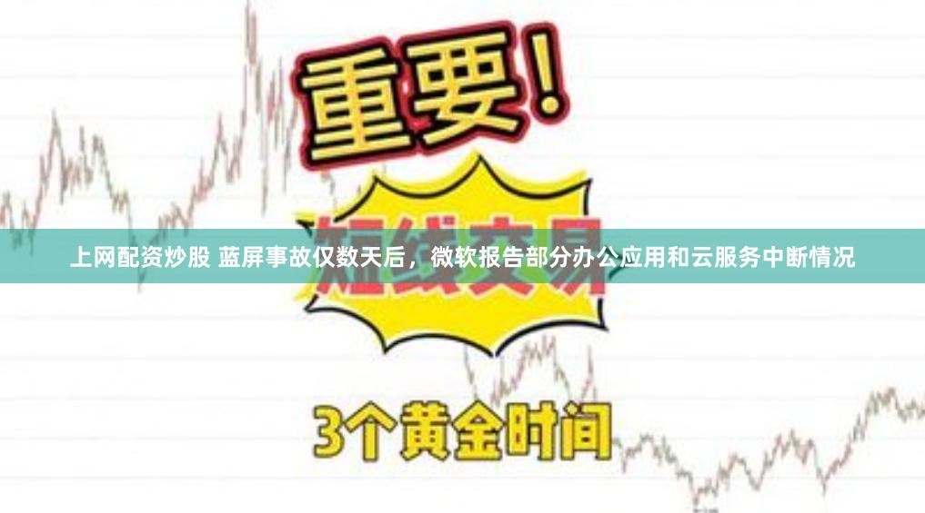 上网配资炒股 蓝屏事故仅数天后，微软报告部分办公应用和云服务中断情况