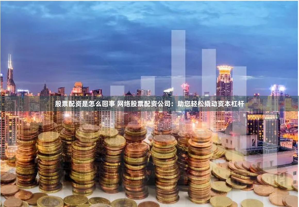 股票配资是怎么回事 网络股票配资公司：助您轻松撬动资本杠杆