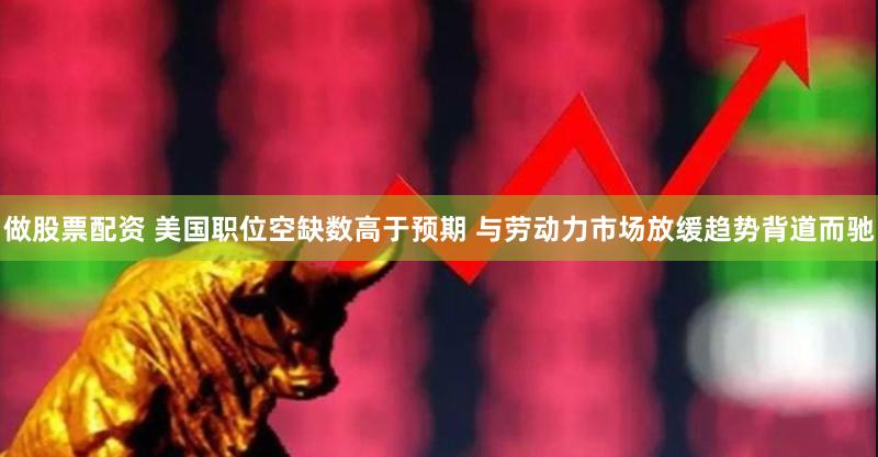 做股票配资 美国职位空缺数高于预期 与劳动力市场放缓趋势背道而驰