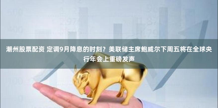 潮州股票配资 定调9月降息的时刻？美联储主席鲍威尔下周五将在全球央行年会上重磅发声