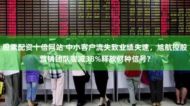 股票配资十倍网站 中小客户流失致业绩失速，旭航控股营销团队骤减38%释放何种信号?