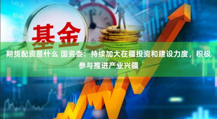 期货配资是什么 国资委：持续加大在疆投资和建设力度，积极参与推进产业兴疆