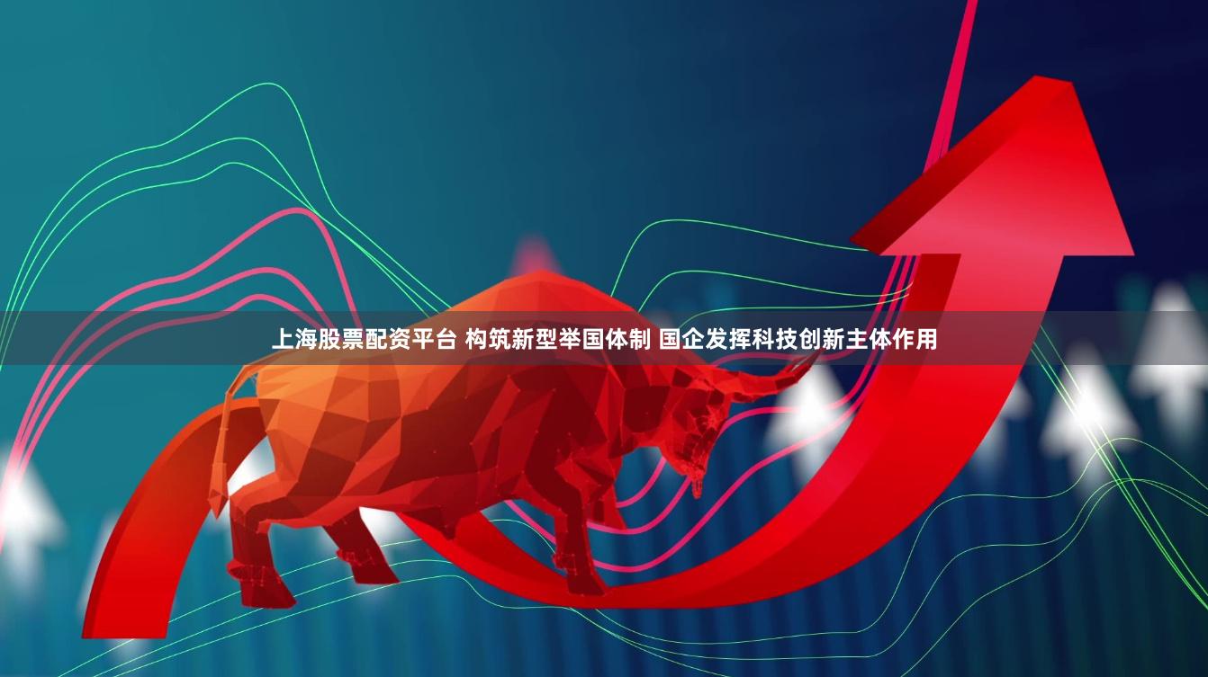 上海股票配资平台 构筑新型举国体制 国企发挥科技创新主体作用