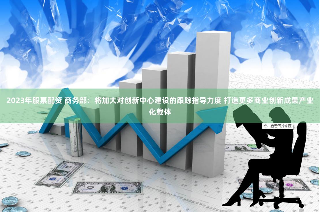 2023年股票配资 商务部：将加大对创新中心建设的跟踪指导力度 打造更多商业创新成果产业化载体