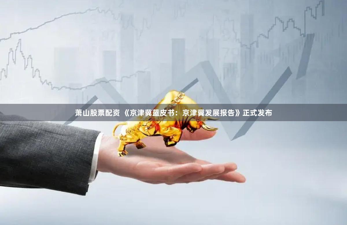 萧山股票配资 《京津冀蓝皮书：京津冀发展报告》正式发布