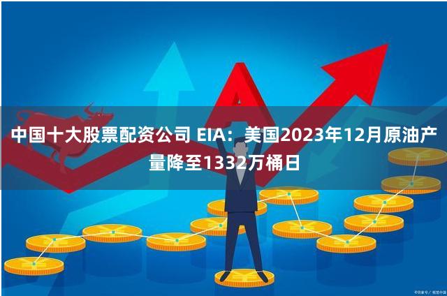 中国十大股票配资公司 EIA：美国2023年12月原油产量降至1332万桶日