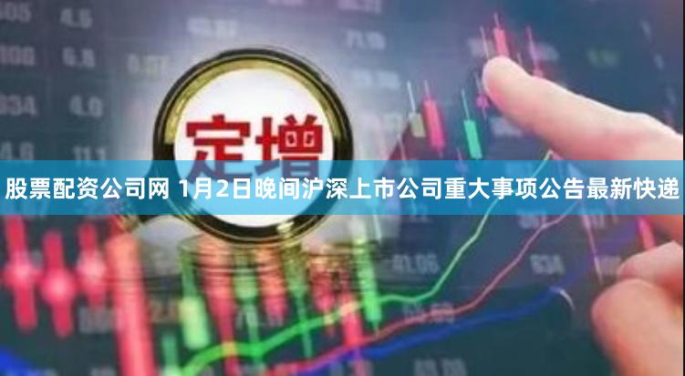 股票配资公司网 1月2日晚间沪深上市公司重大事项公告最新快递