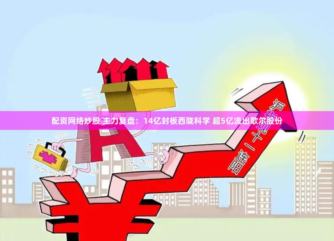 配资网络炒股 主力复盘：14亿封板西陇科学 超5亿流出歌尔股份