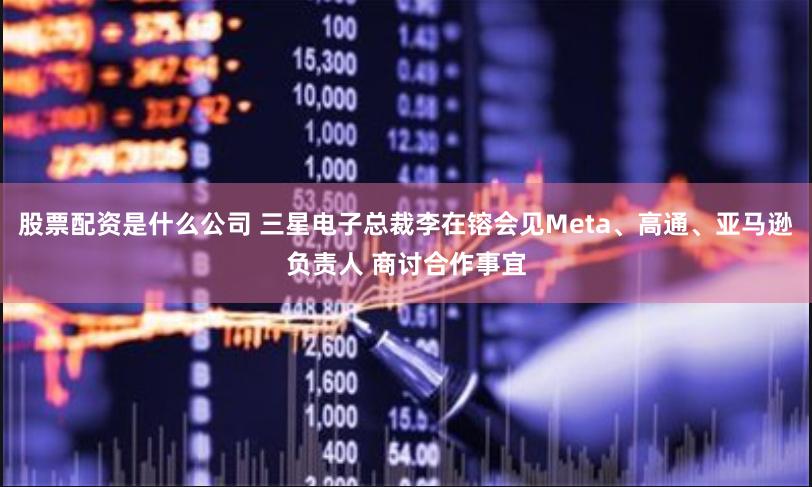 股票配资是什么公司 三星电子总裁李在镕会见Meta、高通、亚马逊负责人 商讨合作事宜