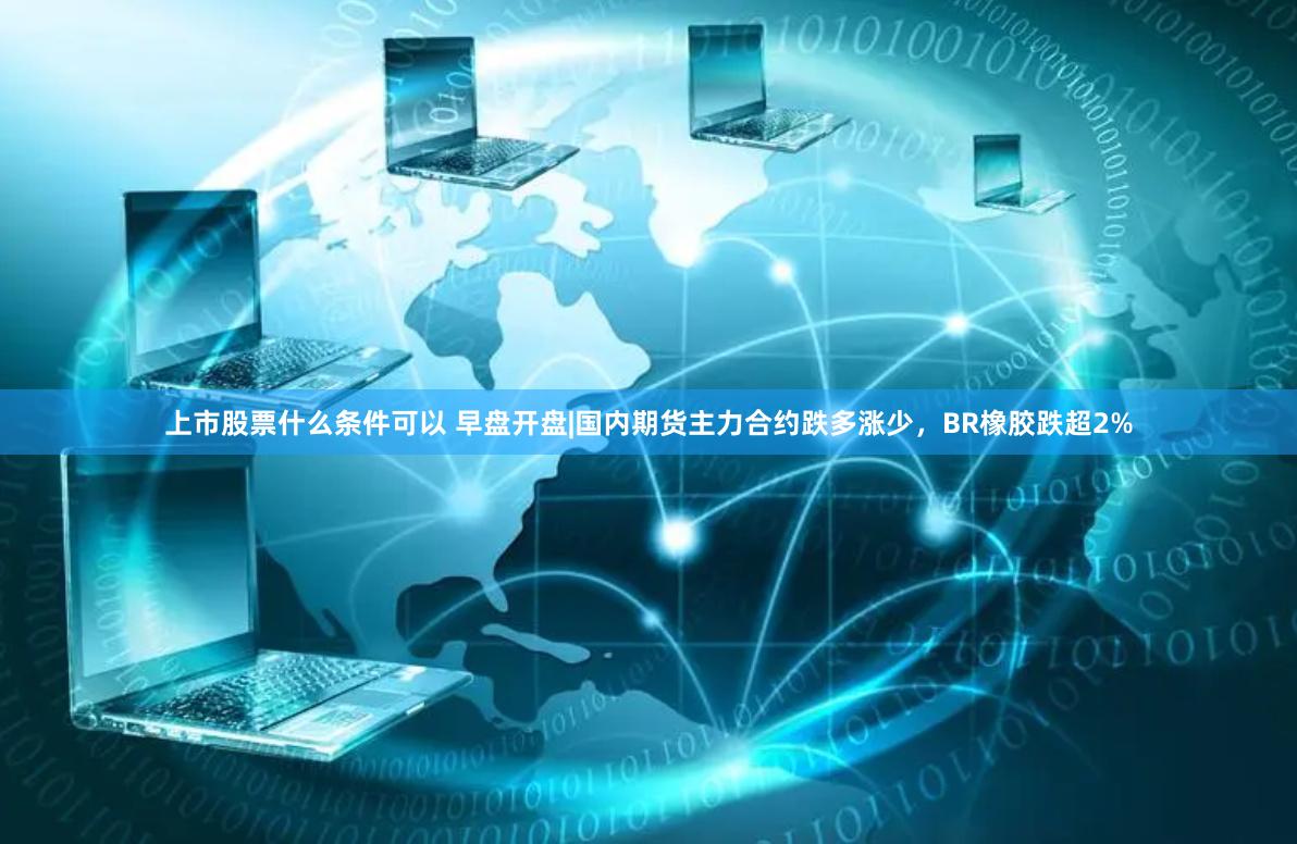 上市股票什么条件可以 早盘开盘|国内期货主力合约跌多涨少，BR橡胶跌超2%