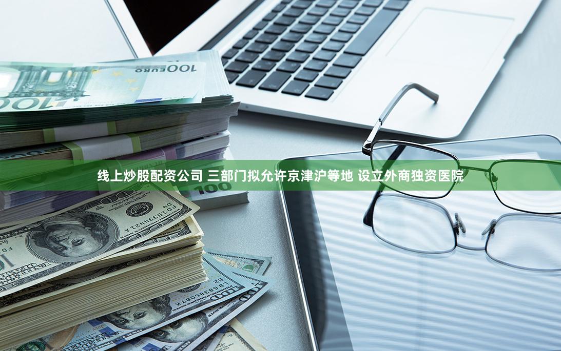 线上炒股配资公司 三部门拟允许京津沪等地 设立外商独资医院