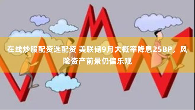 在线炒股配资选配资 美联储9月大概率降息25BP，风险资产前景仍偏乐观