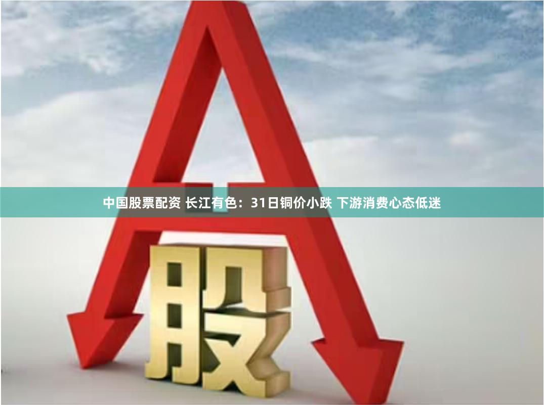 中国股票配资 长江有色：31日铜价小跌 下游消费心态低迷