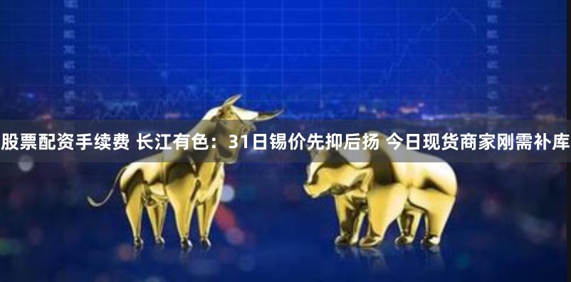 股票配资手续费 长江有色：31日锡价先抑后扬 今日现货商家刚需补库