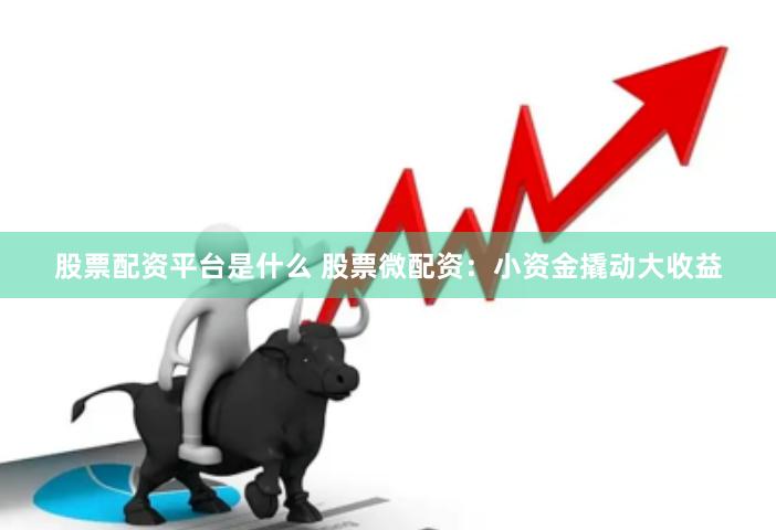 股票配资平台是什么 股票微配资：小资金撬动大收益