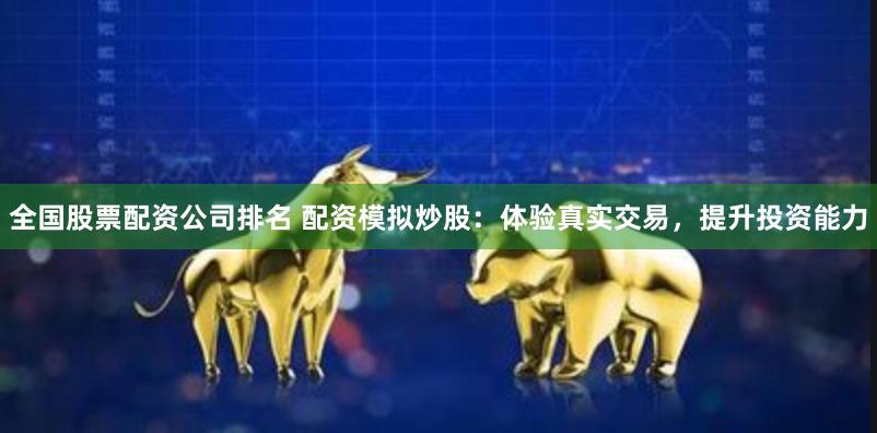 全国股票配资公司排名 配资模拟炒股：体验真实交易，提升投资能力