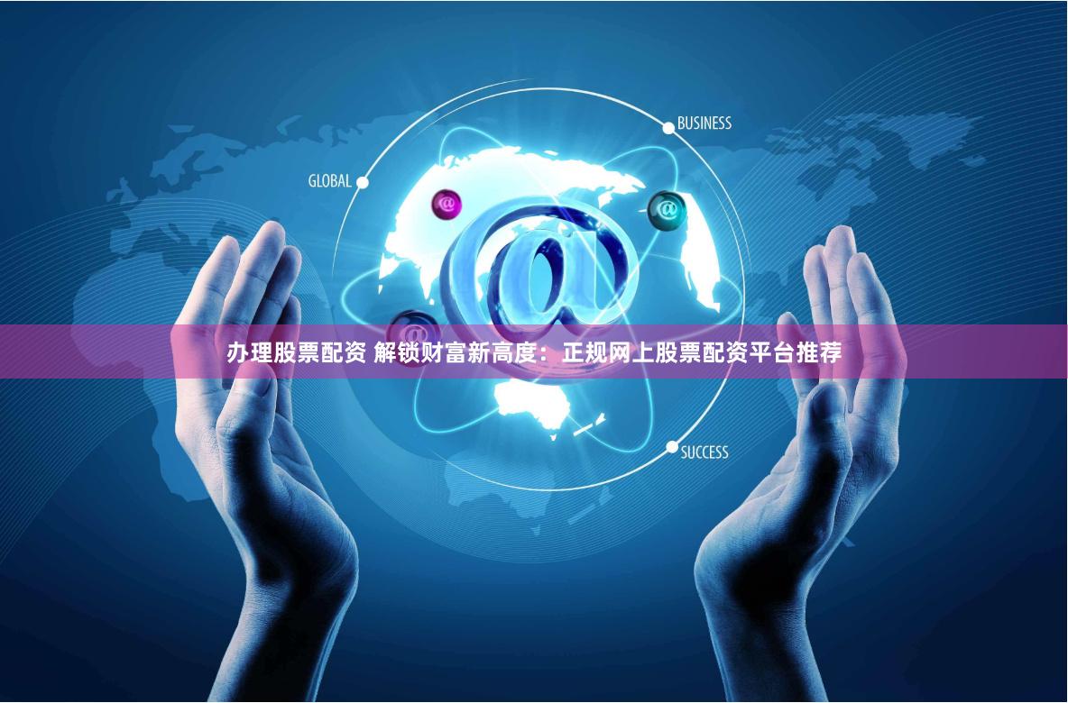 办理股票配资 解锁财富新高度：正规网上股票配资平台推荐