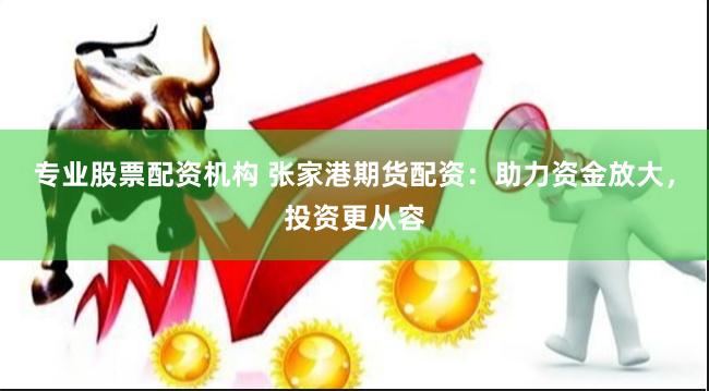 专业股票配资机构 张家港期货配资：助力资金放大，投资更从容