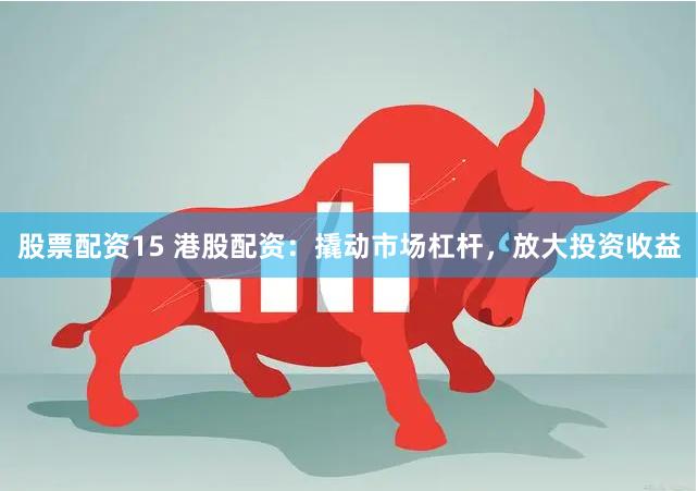 股票配资15 港股配资：撬动市场杠杆，放大投资收益