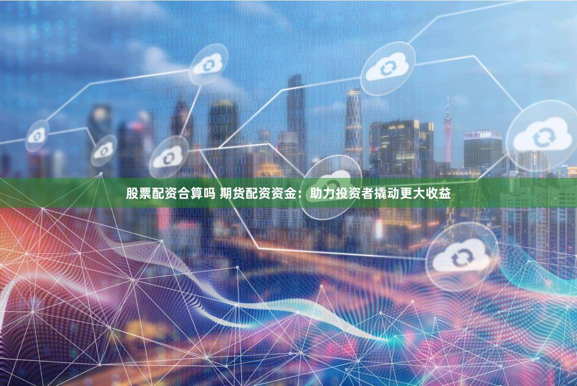 股票配资合算吗 期货配资资金：助力投资者撬动更大收益
