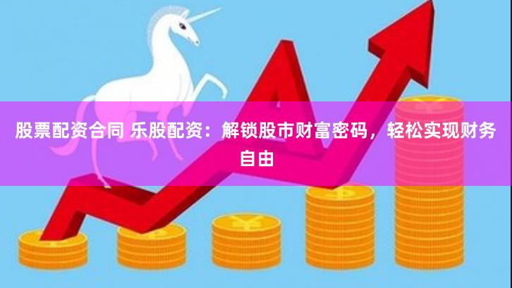 股票配资合同 乐股配资：解锁股市财富密码，轻松实现财务自由