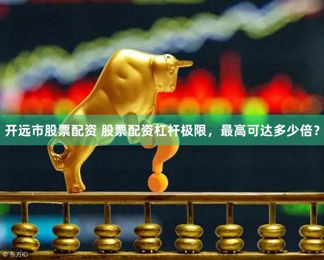 开远市股票配资 股票配资杠杆极限，最高可达多少倍？